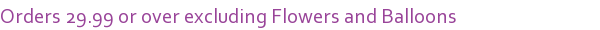 Orders 29.99 or over excluding Flowers and Balloons